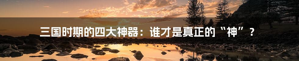 三国时期的四大神器:谁才是真正的“神”?