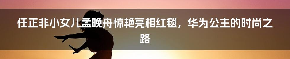 任正非小女儿孟晚舟惊艳亮相红毯,华为公主的时尚之路