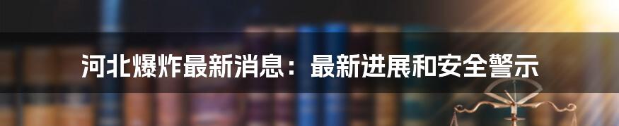 河北爆炸最新消息：最新进展和安全警示