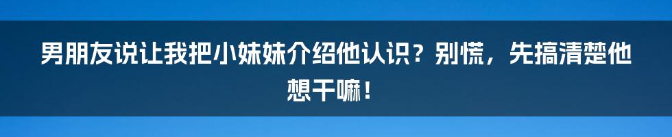 男朋友说让我把小妹妹介绍他认识?别慌,先搞清楚他想干嘛!
