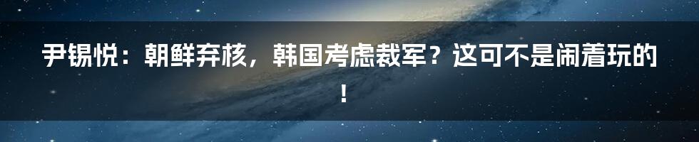 尹锡悦:朝鲜弃核,韩国考虑裁军?这可不是闹着玩的!