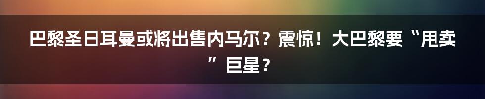 巴黎圣日耳曼或将出售内马尔?震惊!大巴黎要“甩卖”巨星?
