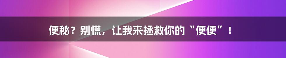 便秘？别慌，让我来拯救你的“便便”！