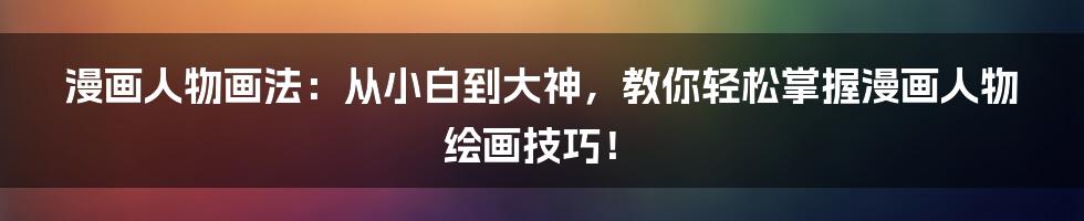 漫画人物画法:从小白到大神,教你轻松掌握漫画人物绘画技巧!
