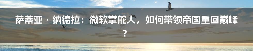 萨蒂亚·纳德拉：微软掌舵人，如何带领帝国重回巅峰？