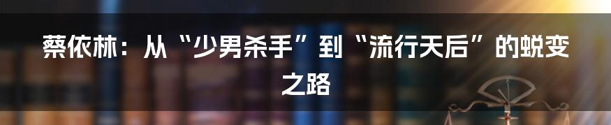 蔡依林:从“少男杀手”到“流行天后”的蜕变之路