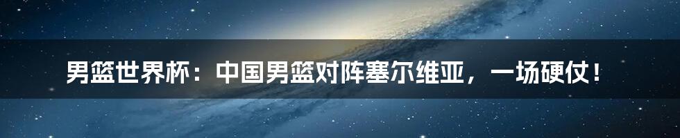 男篮世界杯:中国男篮对阵塞尔维亚,一场硬仗!