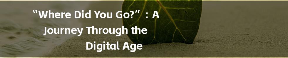 “Where Did You Go?”: A Journey Through the Digital Age