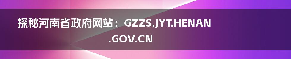 探秘河南省政府网站:GZZS.JYT.HENAN.GOV.CN