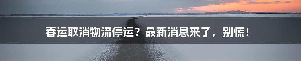 春运取消物流停运?最新消息来了,别慌!