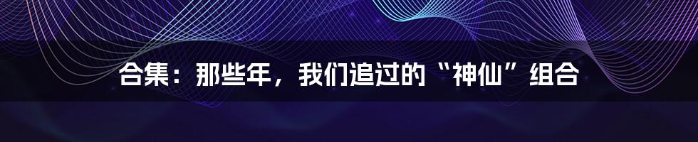 合集:那些年,我们追过的“神仙”组合