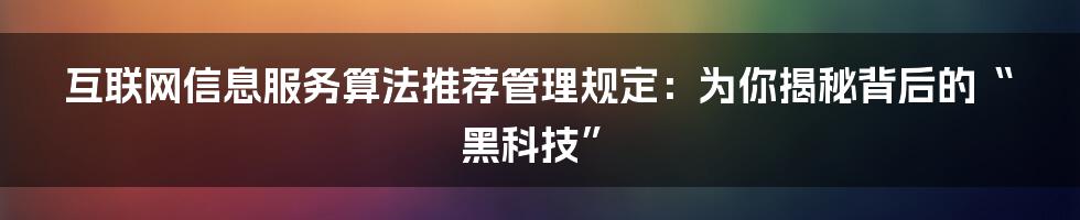 互联网信息服务算法推荐管理规定：为你揭秘背后的“黑科技”