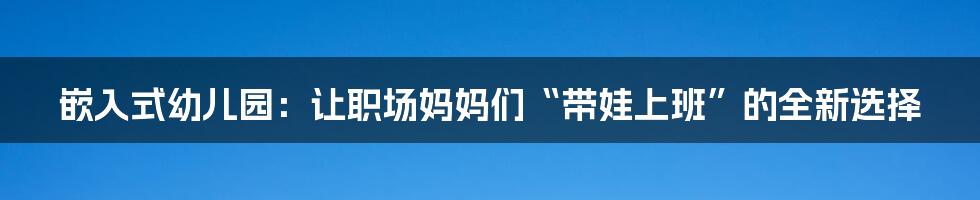 嵌入式幼儿园：让职场妈妈们“带娃上班”的全新选择