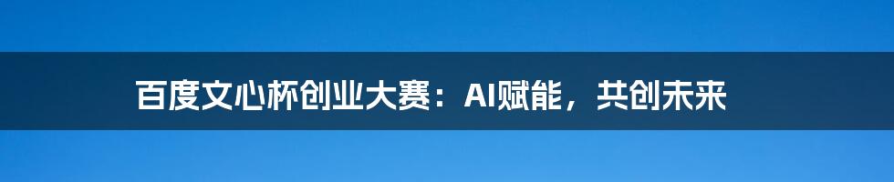 百度文心杯创业大赛:AI赋能,共创未来