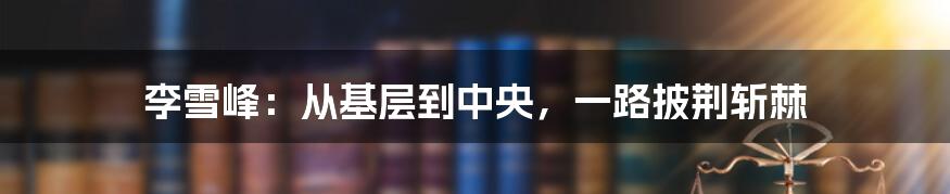 李雪峰:从基层到中央,一路披荆斩棘