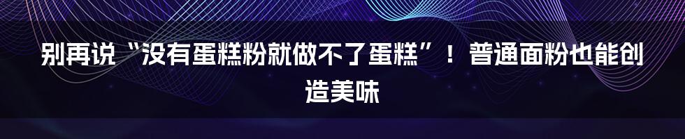 别再说“没有蛋糕粉就做不了蛋糕”！普通面粉也能创造美味