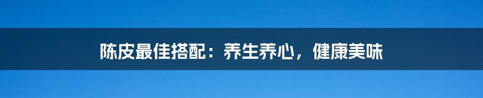 陈皮最佳搭配：养生养心，健康美味