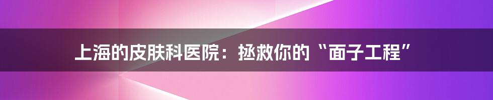 上海的皮肤科医院：拯救你的“面子工程”