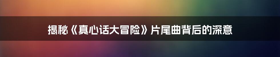揭秘《真心话大冒险》片尾曲背后的深意