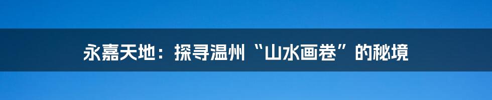 永嘉天地：探寻温州“山水画卷”的秘境