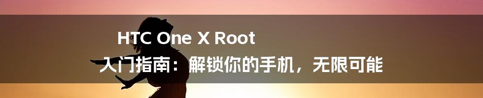 HTC One X Root 入门指南:解锁你的手机,无限可能
