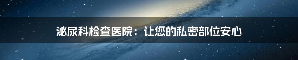 泌尿科检查医院:让您的私密部位安心