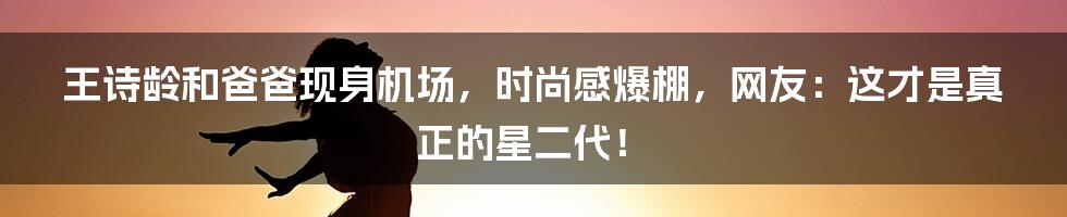 王诗龄和爸爸现身机场，时尚感爆棚，网友：这才是真正的星二代！