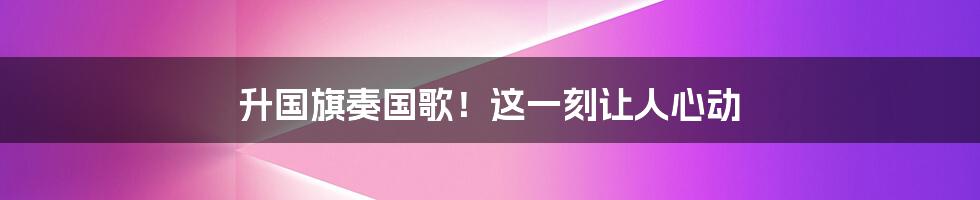 升国旗奏国歌！这一刻让人心动