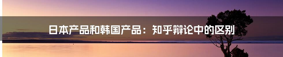 日本产品和韩国产品：知乎辩论中的区别