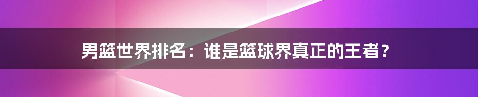 男篮世界排名:谁是篮球界真正的王者?