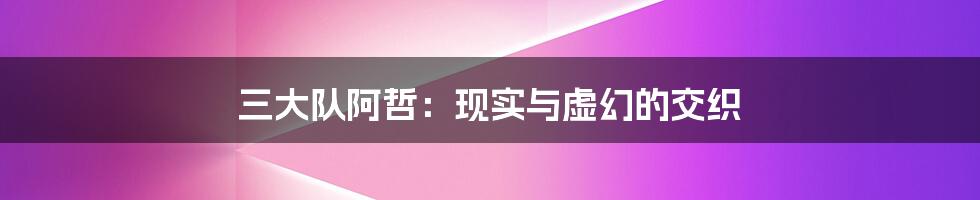 三大队阿哲:现实与虚幻的交织