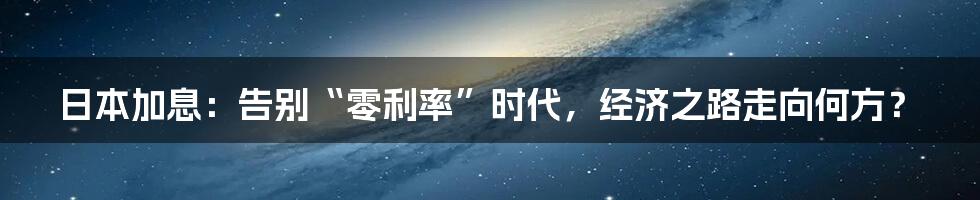 日本加息:告别“零利率”时代,经济之路走向何方?