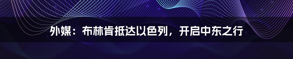 外媒:布林肯抵达以色列,开启中东之行