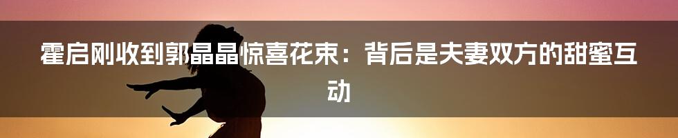 霍启刚收到郭晶晶惊喜花束:背后是夫妻双方的甜蜜互动