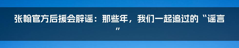 张翰官方后援会辟谣:那些年,我们一起追过的“谣言”
