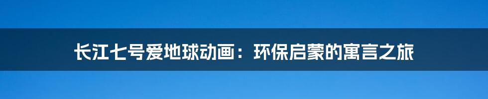 长江七号爱地球动画：环保启蒙的寓言之旅