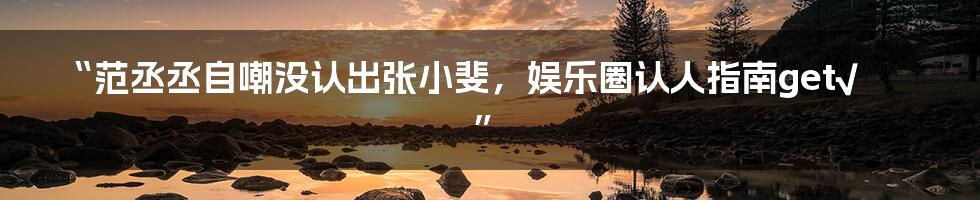 “范丞丞自嘲没认出张小斐,娱乐圈认人指南get√”