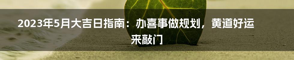 2023年5月大吉日指南：办喜事做规划，黄道好运来敲门