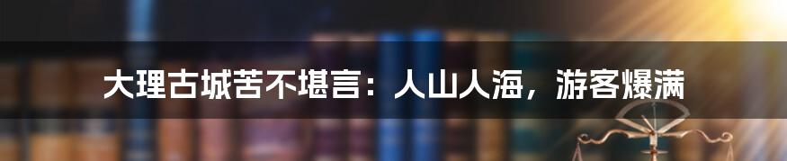 大理古城苦不堪言:人山人海,游客爆满