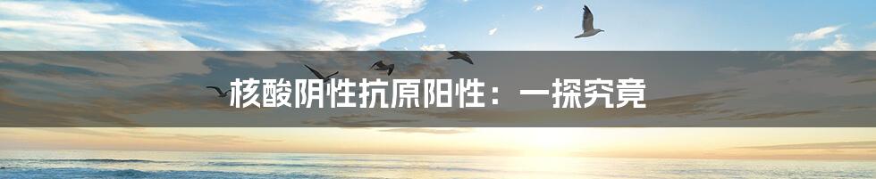 核酸阴性抗原阳性：一探究竟