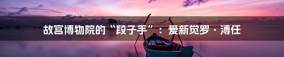 故宫博物院的“段子手”:爱新觉罗·溥任