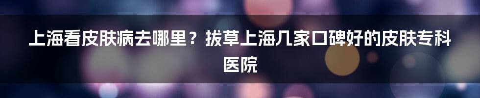 上海看皮肤病去哪里?拔草上海几家口碑好的皮肤专科医院