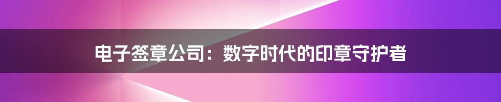 电子签章公司：数字时代的印章守护者