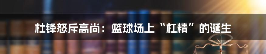 杜锋怒斥高尚:篮球场上“杠精”的诞生