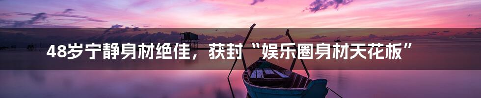 48岁宁静身材绝佳,获封“娱乐圈身材天花板”
