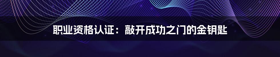 职业资格认证:敲开成功之门的金钥匙