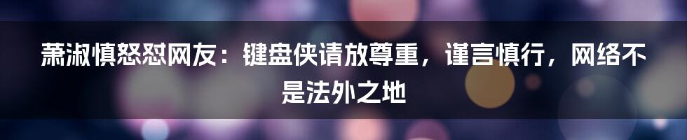 萧淑慎怒怼网友：键盘侠请放尊重，谨言慎行，网络不是法外之地