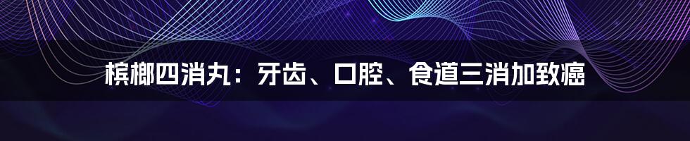 槟榔四消丸:牙齿、口腔、食道三消加致癌
