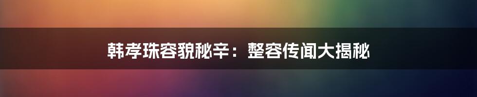 韩孝珠容貌秘辛:整容传闻大揭秘