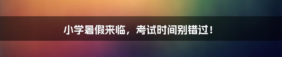 小学暑假来临,考试时间别错过!